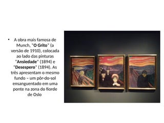 • A obra mais famosa de
Munch, “O Grito” (a
versão de 1910), colocada
ao lado das pinturas
“Ansiedade” (1894) e
“Desespero” (1894). As
três apresentam o mesmo
fundo – um pôr-do-sol
ensanguentado em uma
ponte na zona do fiorde
de Oslo
 