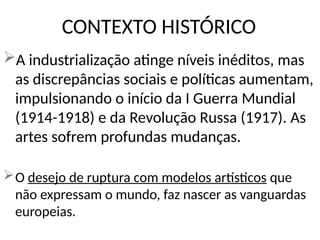 CONTEXTO HISTÓRICO
A industrialização atinge níveis inéditos, mas
as discrepâncias sociais e políticas aumentam,
impulsionando o início da I Guerra Mundial
(1914-1918) e da Revolução Russa (1917). As
artes sofrem profundas mudanças.
O desejo de ruptura com modelos artísticos que
não expressam o mundo, faz nascer as vanguardas
europeias.
 
