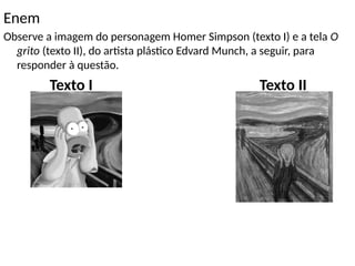 Enem
Observe a imagem do personagem Homer Simpson (texto I) e a tela O
grito (texto II), do artista plástico Edvard Munch, a seguir, para
responder à questão.
Texto I Texto II
 