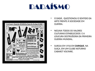 DADAÍSMO
• O DADÁ, QUESTIONOU O SENTIDO DA
ARTE FRENTE Á SOCIEDADE EM
GUERRA.
• NEGAVA TODOS OS VALORES
CULTURAIS ESTABELECIDOS E A
LOUCURA DESTRUÍDORA DA PRIMEIRA
GUERRA MUNDIAL.
• SURGIU EM 1916 EM ZURIQUE, NA
SUIÇA, EM UM CLUBE NOTURNO
CABARET VOLTAIRE.
 