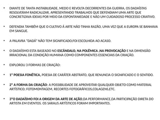 • DIANTE DE TANTA INSTABILIDADE, MEDO E REVOLTA DECORRENTES DA GUERRA, OS DADAÍSTAS
RESOLVERAM RADICALIZAR, APRESENTANDO TRABALHOS QUE DEFENDIAM UMA ARTE QUE
CONCRETIZAVA IDEIAS POR MEIO DA ESPONTANIEDADE E NÃO UM CUIDADOSO PROCESSO CRIATIVO.
• DEFENDIA TAMBÉM QUE O CULTIVO Á ARTE NÃO TINHA RAZÃO, UMA VEZ QUE A EUROPA SE BANHAVA
EM SANGUE.
• A PALAVRA “DADÁ” NÃO TEM SIGNIFICADO,FOI ESCOLHIDA AO ACASO.
• O DADAÍSMO ESTA BASEADO NO ESCÂNDALO, NA POLÊMICA ,NA PROVOCAÇÃO E NA DIMENSÃO
IRRACIONAL DA CONDIÇÃO HUMANA COMO COMPONENTES ESSENCIAIS DA CRIAÇÃO.
• EXPLOROU 3 FORMAS DE CRIAÇÃO:
• 1º POESIA FONÉTICA, POESIA DE CARÁTER ABSTRATO, QUE RENUNCIA O SIGNIFICADO E O SENTIDO.
• 2º A FORMA DA CRIAÇÃO: A POSSIBILIDADE DE APROVEITAR QUALQUER OBJETO COMO MATERIAL
ARTÍSTICO; FOTOMONTAGEM, RECORTES FOTOGRÁFICOS,COLAGENS,ETC.
• 3ºO DADAÍSMO FOI A ORIGEM DA ARTE DE AÇÃO,DA PERFORMANCE,DA PARTICIPAÇÃO DIRETA DO
ARTISTA EM EVENTOS. OS SARAUS ARTÍSTICOS FORAM IMPORTANTES.
 
