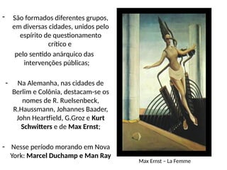 - São formados diferentes grupos,
em diversas cidades, unidos pelo
espírito de questionamento
crítico e
pelo sentido anárquico das
intervenções públicas;
- Na Alemanha, nas cidades de
Berlim e Colônia, destacam-se os
nomes de R. Ruelsenbeck,
R.Haussmann, Johannes Baader,
John Heartfield, G.Groz e Kurt
Schwitters e de Max Ernst;
- Nesse período morando em Nova
York: Marcel Duchamp e Man Ray
Max Ernst – La Femme
 
