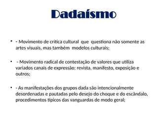 Dadaísmo
• - Movimento de crítica cultural que questiona não somente as
artes visuais, mas também modelos culturais;
• - Movimento radical de contestação de valores que utiliza
variados canais de expressão: revista, manifesto, exposição e
outros;
• - As manifestações dos grupos dada são intencionalmente
desordenadas e pautadas pelo desejo do choque e do escândalo,
procedimentos típicos das vanguardas de modo geral;
 