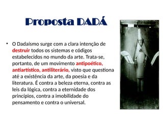 Proposta DADÁ
• O Dadaísmo surge com a clara intenção de
destruir todos os sistemas e códigos
estabelecidos no mundo da arte. Trata-se,
portanto, de um movimento antipoético,
antiartístico, antiliterário, visto que questiona
até a existência da arte, da poesia e da
literatura. É contra a beleza eterna, contra as
leis da lógica, contra a eternidade dos
princípios, contra a imobilidade do
pensamento e contra o universal.
 