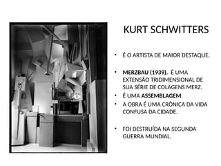 KURT SCHWITTERS
• É O ARTISTA DE MAIOR DESTAQUE.
• MERZBAU (1939). É UMA
EXTENSÃO TRIDIMENSIONAL DE
SUA SÉRIE DE COLAGENS MERZ.
• É UMA ASSEMBLAGEM.
• A OBRA É UMA CRÔNICA DA VIDA
CONFUSA DA CIDADE.
• FOI DESTRUÍDA NA SEGUNDA
GUERRA MUNDIAL.
 