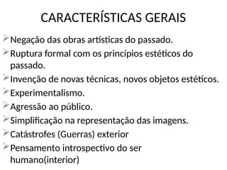 Negação das obras artísticas do passado.
Ruptura formal com os princípios estéticos do
passado.
Invenção de novas técnicas, novos objetos estéticos.
Experimentalismo.
Agressão ao público.
Simplificação na representação das imagens.
Catástrofes (Guerras) exterior
Pensamento introspectivo do ser
humano(interior)
CARACTERÍSTICAS GERAIS
 