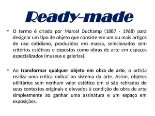Ready-made
• O termo é criado por Marcel Duchamp (1887 - 1968) para
designar um tipo de objeto que consiste em um ou mais artigos
de uso cotidiano, produzidos em massa, selecionados sem
critérios estéticos e expostos como obras de arte em espaços
especializados (museus e galerias).
• Ao transformar qualquer objeto em obra de arte, o artista
realiza uma crítica radical ao sistema da arte. Assim, objetos
utilitários sem nenhum valor estético em si são retirados de
seus contextos originais e elevados à condição de obra de arte
simplesmente ao ganhar uma assinatura e um espaço em
exposições.
 