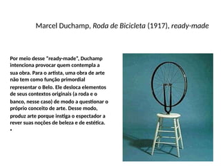 Marcel Duchamp, Roda de Bicicleta (1917), ready-made
Por meio desse “ready-made”, Duchamp
intenciona provocar quem contempla a
sua obra. Para o artista, uma obra de arte
não tem como função primordial
representar o Belo. Ele desloca elementos
de seus contextos originais (a roda e o
banco, nesse caso) de modo a questionar o
próprio conceito de arte. Desse modo,
produz arte porque instiga o espectador a
rever suas noções de beleza e de estética.
•
 