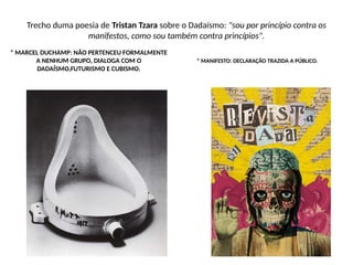 Trecho duma poesia de Tristan Tzara sobre o Dadaísmo: "sou por princípio contra os
manifestos, como sou também contra princípios".
* MARCEL DUCHAMP: NÃO PERTENCEU FORMALMENTE
A NENHUM GRUPO, DIALOGA COM O
DADAÍSMO,FUTURISMO E CUBISMO.
* MANIFESTO: DECLARAÇÃO TRAZIDA A PÚBLICO.
 