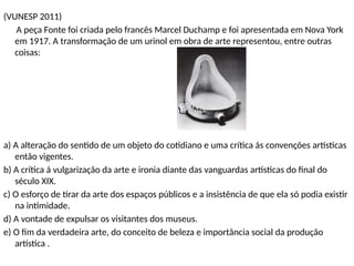 (VUNESP 2011)
A peça Fonte foi criada pelo francês Marcel Duchamp e foi apresentada em Nova York
em 1917. A transformação de um urinol em obra de arte representou, entre outras
coisas:
a) A alteração do sentido de um objeto do cotidiano e uma crítica ás convenções artísticas
então vigentes.
b) A crítica á vulgarização da arte e ironia diante das vanguardas artísticas do final do
século XIX.
c) O esforço de tirar da arte dos espaços públicos e a insistência de que ela só podia existir
na intimidade.
d) A vontade de expulsar os visitantes dos museus.
e) O fim da verdadeira arte, do conceito de beleza e importância social da produção
artística .
 