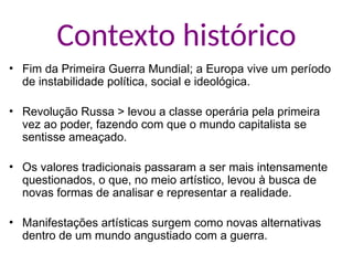 Contexto histórico
• Fim da Primeira Guerra Mundial; a Europa vive um período
de instabilidade política, social e ideológica.
• Revolução Russa > levou a classe operária pela primeira
vez ao poder, fazendo com que o mundo capitalista se
sentisse ameaçado.
• Os valores tradicionais passaram a ser mais intensamente
questionados, o que, no meio artístico, levou à busca de
novas formas de analisar e representar a realidade.
• Manifestações artísticas surgem como novas alternativas
dentro de um mundo angustiado com a guerra.
 