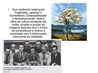 • Num ambiente totalmente
fragilizado, aparece o
Surrealismo. Desestabilizador
e desestruturando toda a
ideia de cultura existente até
então, propõe a junção de
imagens bizarras com o intuito
de escandalizar e chocar a
sociedade com a deformação
intencional da realidade.
 