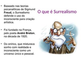 O que é Surrealismo
• Baseado nas teorias
psicanalíticas de Sigmund
Freud, o Surrealismo
defende o uso do
inconsciente para criação
artística.
• Foi fundado na França,
pelo poeta André Breton,
na década de 1920.
• Do onírico, que misturava
sonho com realidade e
inconsciente como um
universo único e pessoal.
 