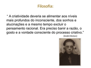 “ A criatividade deveria se alimentar aos níveis
mais profundos do inconsciente, dos sonhos e
alucinações e a mesmo tempo excluir o
pensamento racional. Era preciso banir a razão, o
gosto e a vontade consciente do processo criativo.”
Filosofia:
(André Breton)
 