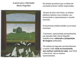 A porta para a liberdade
(René Magritte)
Foi através da pintura que as ideias do
surrealismo foram melhor expressadas.
Através da tela e das tintas, os artistas
plásticos colocam suas emoções, seu
inconsciente e representavam o mundo
concreto.
O movimento artístico dividiu-se em duas
correntes:
•A primeira, representada principalmente
por Salvador Dalí e René Magritte ,
trabalha com a distorção e justaposição
de imagens conhecidas.
•Os artistas da segunda corrente libertam
a mente e dão vazão ao inconsciente,
sem nenhum controle da razão. Joan Miró
e Max Ernst são os maiores
representantes.
 