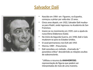 Salvador Dalí
• Nascido em 1904 em Figueres, na Espanha,
começou a pintar por volta dos 13 anos.
• Cinco anos depois, em 1922, Salvador Dalí mudou-
se para Madri, onde ingressou na Academia de San
Francisco.
• Insere-se no movimento em 1929, com a ajuda da
russa Elena Diakonova (Gala).
• No início da Segunda Guerra, em 1940, Dalí e Gala
mudaram-se para os Estados Unidos.
• O casal permaneceu nos EUA até 1955
• Morreu 1989 – Pneumonia.
• Dalí concebeu um método , chamado de “
paranóico crítico” descobrindo as relações ocultas
do subconsciente.
*Utilizou o recurso da ANAMORFOSE:
representação de figuras que podem ser
interpretadas de mais de uma maneira.
 