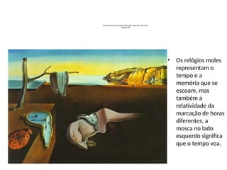 A persistência da memória (1931) òleo sobre tela 44x 33cm
(MoMa NY)
• Os relógios moles
representam o
tempo e a
memória que se
escoam, mas
também a
relatividade da
marcação de horas
diferentes, a
mosca no lado
esquerdo significa
que o tempo voa.
 