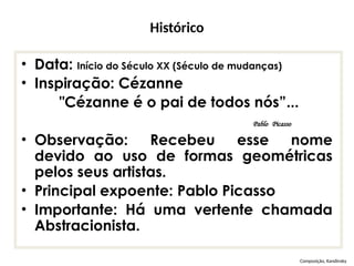Histórico
• Data: Início do Século XX (Século de mudanças)
• Inspiração: Cézanne
"Cézanne é o pai de todos nós”...
Pablo Picasso
• Observação: Recebeu esse nome
devido ao uso de formas geométricas
pelos seus artistas.
• Principal expoente: Pablo Picasso
• Importante: Há uma vertente chamada
Abstracionista.
Composição, Kandinsky
 