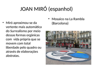 JOAN MIRÓ (espanhol)
• Miró aproximou-se da
vertente mais automática
do Surrealismo por meio
dessas formas orgânicas
com vida própria que se
movem com total
liberdade pelo quadro ou
através de elaborações
abstratas.
• Mosaico na La Rambla
(Barcelona)
 