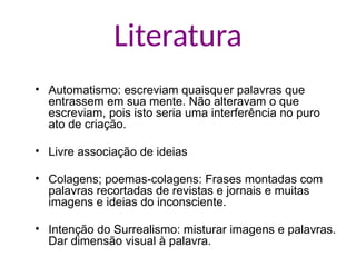 Literatura
• Automatismo: escreviam quaisquer palavras que
entrassem em sua mente. Não alteravam o que
escreviam, pois isto seria uma interferência no puro
ato de criação.
• Livre associação de ideias
• Colagens; poemas-colagens: Frases montadas com
palavras recortadas de revistas e jornais e muitas
imagens e ideias do inconsciente.
• Intenção do Surrealismo: misturar imagens e palavras.
Dar dimensão visual à palavra.
 