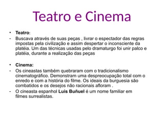 Teatro e Cinema
• Teatro:
- Buscava através de suas peças , livrar o espectador das regras
impostas pela civilização e assim despertar o inconsciente da
platéia. Um das técnicas usadas pelo dramaturgo foi unir palco e
platéia, durante a realização das peças
• Cinema:
- Os cineastas também quebraram com o tradicionalismo
cinematográfico. Demonstram uma despreocupação total com o
enredo e com a história do filme. Os ideais da burguesia são
combatidos e os desejos não racionais afloram .
- O cineasta espanhol Luis Buñuel é um nome familiar em
filmes surrealistas.
 