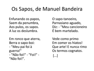Os Sapos, de Manuel Bandeira 
Enfunando os papos, 
Saem da penumbra, 
Aos pulos, os sapos. 
A luz os deslumbra. 
Em ronco que aterra, 
Berra o sapo-boi: 
- "Meu pai foi à 
guerra!" 
- "Não foi!" - "Foi!" - 
"Não foi!". 
O sapo-tanoeiro, 
Parnasiano aguado, 
Diz: - "Meu cancioneiro 
É bem martelado. 
Vede como primo 
Em comer os hiatos! 
Que arte! E nunca rimo 
Os termos cognatos. 
[...] 
 