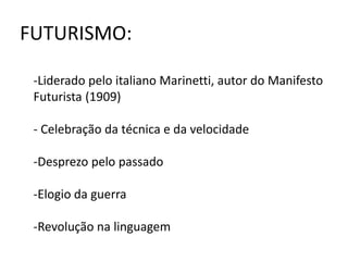 FUTURISMO: 
-Liderado pelo italiano Marinetti, autor do Manifesto 
Futurista (1909) 
- Celebração da técnica e da velocidade 
-Desprezo pelo passado 
-Elogio da guerra 
-Revolução na linguagem 
 
