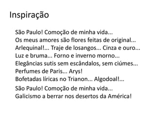 Inspiração 
São Paulo! Comoção de minha vida... 
Os meus amores são flores feitas de original... 
Arlequinal!... Traje de losangos... Cinza e ouro... 
Luz e bruma... Forno e inverno morno... 
Elegâncias sutis sem escândalos, sem ciúmes... 
Perfumes de Paris... Arys! 
Bofetadas líricas no Trianon... Algodoal!... 
São Paulo! Comoção de minha vida... 
Galicismo a berrar nos desertos da América! 
 