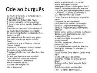 Ode ao burguês 
Eu insulto o burguês! O burguês-níquel, 
o burguês-burguês! 
A digestão bem-feita de São Paulo! 
O homem-curva! o homem-nádegas! 
O homem que sendo francês, brasileiro, 
italiano, 
é sempre um cauteloso pouco-a-pouco! 
Eu insulto as aristocracias cautelosas! 
Os barões lampiões! os condes Joões! os 
duques zurros! 
que vivem dentro de muros sem pulos; 
e gemem sangues de alguns mil-réis 
fracos 
para dizerem que as filhas da senhora 
falam o francês 
e tocam os "Printemps" com as unhas! 
Eu insulto o burguês-funesto! 
O indigesto feijão com toucinho, dono das 
tradições! 
Fora os que algarismam os amanhãs! 
Olha a vida dos nossos setembros! 
Fará Sol? Choverá? Arlequinal! 
Mas à chuva dos rosais 
o èxtase fará sempre Sol! 
Morte à gordura! 
Morte às adiposidades cerebrais! 
Morte ao burguês-mensal! 
ao burguês-cinema! ao burguês-tílburi! 
Padaria Suissa! Morte viva ao Adriano! 
"–Ai, filha, que te darei pelos teus anos? 
–Um colar... –Conto e quinhentos!!! 
Mas nós morremos de fome!" 
Come! Come-te a ti mesmo, oh gelatina 
pasma! 
Oh! purée de batatas morais! 
Oh! cabelos nas ventas! oh! carecas! 
Ódio aos temperamentos regulares! 
Ódio aos relógios musculares! Morte à 
infâmia! 
Ódio à soma! Ódio aos secos e molhados! 
Ódio aos sem desfalecimentos nem 
arrependimentos, 
sempiternamente as mesmices 
convencionais! 
De mãos nas costas! Marco eu o 
compasso! Eia! 
Dois a dois! Primeira posição! Marcha! 
Todos para a Central do meu rancor 
inebriante 
Ódio e insulto! Ódio e raiva! Ódio e mais 
ódio! 
Morte ao burguês de giolhos, 
cheirando religião e que não crê em 
Deus! 
Ódio vermelho! Ódio fecundo! Ódio 
cíclico! 
Ódio fundamento, sem perdão! 
Fora! Fu! Fora o bom burgês!... 
 