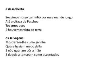 a descoberta 
Seguimos nosso caminho por esse mar de longo 
Até a oitava de Paschoa 
Topamos aves 
E houvemos vista de terra 
os selvagens 
Mostraram-lhes uma galinha 
Quase haviam medo della 
E não queriam pôr a mão 
E depois a tomaram como espantados 
 