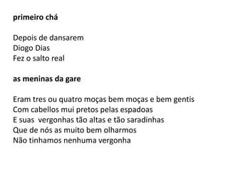 primeiro chá 
Depois de dansarem 
Diogo Dias 
Fez o salto real 
as meninas da gare 
Eram tres ou quatro moças bem moças e bem gentis 
Com cabellos mui pretos pelas espadoas 
E suas vergonhas tão altas e tão saradinhas 
Que de nós as muito bem olharmos 
Não tinhamos nenhuma vergonha 
 