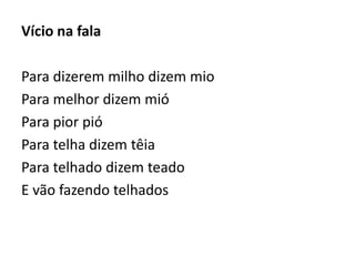 Vício na fala 
Para dizerem milho dizem mio 
Para melhor dizem mió 
Para pior pió 
Para telha dizem têia 
Para telhado dizem teado 
E vão fazendo telhados 
 