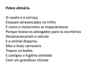Pobre alimária 
O cavalo e a carroça 
Estavam atravancados no trilho 
E como o motorneiro se impacientasse 
Porque levava os advogados para os escritórios 
Desatravancaram o veículo 
E o animal disparou 
Mas o lesto carroceiro 
Trepou na boléia 
E castigou o fugitivo atrelado 
Com um grandioso chicote 
 