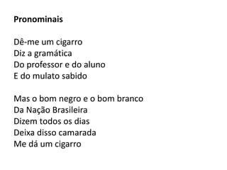 Pronominais 
Dê-me um cigarro 
Diz a gramática 
Do professor e do aluno 
E do mulato sabido 
Mas o bom negro e o bom branco 
Da Nação Brasileira 
Dizem todos os dias 
Deixa disso camarada 
Me dá um cigarro 
