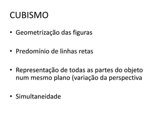CUBISMO 
• Geometrização das figuras 
• Predomínio de linhas retas 
• Representação de todas as partes do objeto 
num mesmo plano (variação da perspectiva 
• Simultaneidade 
 