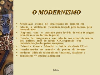 O MODERNISMO Século XX:   estado  de  insatisfação  do  homem  em  relação  à  civilização  (=caminho traçado pelo homem, pela humanidade); Ruptura  com  o  passado  para  levá-lo  de volta às origens primitivas, a sua formação pura; Estado  de  insegurança  em  relação  aos  aconteci- mentos  dos  últimos  anos  do  século  XIX: expansão  e/ou industrialização dos países europeus; Primeira  Guerra  Mundial  -  início  do século XX => transformações  na  maneira  de  pensar  do  homem  moderno  (idéia de nacionalismo / nazismo,  fascismo  e comunismo => intensas agitações; 