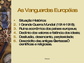 As Vanguardas Européias Situação Histórica: I Grande Guerra Mundial (1914-1918); Ruína econômica dos países europeus; Declínio dos valores e falência dos ideais; Desilusão, desencanto, perplexidade; Descrédito das antigas “certezas” científicas e religiosas. 