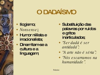 O DADAÍSMO Ilogismo; Nonsense ; Humor niilista e irracionalista; Dinamitam-se a cultura e a linguagem; Substituição das palavras por ruídos e gritos inarticulados; “ Ser dadá é ser antidadá”; “ A arte não é séria”; “ Nós escarramos na humanidade”. 