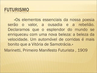 «Os elementos essenciais da nossa poesia serão o valor, a ousadia e a rebelião. Declaramos que o esplendor do mundo se enriqueceu com uma nova beleza: a beleza da velocidade. Um automóvel de corridas é mais bonito que a Vitória de Samotrácia.»  Marinetti, Primeiro Manifesto Futurista , 1909  