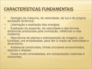      Apologia da máquina, da velocidade, da luz e da própria sensação dinâmica;       Libertação e exaltação das energias;       Exaltação do presente, da velocidade e das formas dinâmicas produzidas pela civilização, refletindo a vida moderna;       Alternância de planos e sobreposição de imagens, ora fundidas, ora encadeadas, para dar a noção de velocidade e dinamismo;       Arabescos contorcidos, linhas circulares emaranhadas, espirais e elipses;       Cores muito contrastadas, em composições violentas e chocantes.  