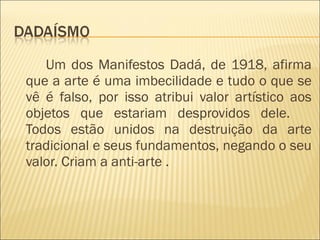 Um dos Manifestos Dadá, de 1918, afirma que a arte é uma imbecilidade e tudo o que se vê é falso, por isso atribui valor artístico aos objetos que estariam desprovidos dele.     Todos estão unidos na destruição da arte tradicional e seus fundamentos, negando o seu valor. Criam a anti-arte . 