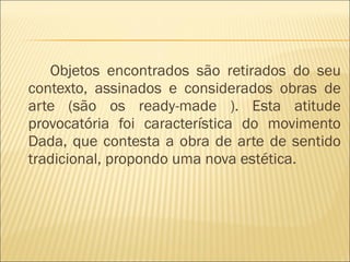 Objetos encontrados são retirados do seu contexto, assinados e considerados obras de arte (são os ready-made ). Esta atitude provocatória foi característica do movimento Dada, que contesta a obra de arte de sentido tradicional, propondo uma nova estética.  