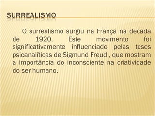 O surrealismo surgiu na França na década de 1920. Este movimento foi significativamente influenciado pelas teses psicanalíticas de Sigmund Freud , que mostram a importância do inconsciente na criatividade do ser humano.  