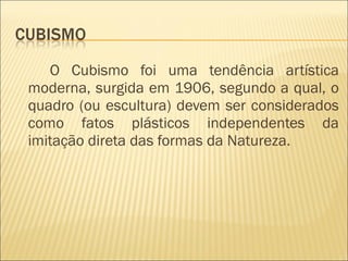 O Cubismo foi uma tendência artística moderna, surgida em 1906, segundo a qual, o quadro (ou escultura) devem ser considerados como fatos plásticos independentes da imitação direta das formas da Natureza. 