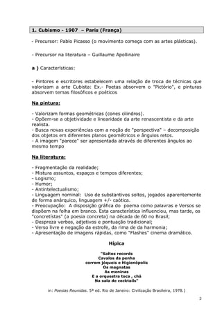 1. Cubismo - 1907 – Paris (França)

- Precursor: Pablo Picasso (o movimento começa com as artes plásticas).

- Precursor na literatura – Guillaume Apollinaire

a ) Características:


- Pintores e escritores estabelecem uma relação de troca de técnicas que
valorizam a arte Cubista: Ex.- Poetas absorvem o "Pictório", e pinturas
absorvem temas filosóficos e poéticos

Na pintura:

- Valorizam formas geométricas (cones cilindros).
- Opõem-se a objetividade e linearidade da arte renascentista e da arte
realista.
- Busca novas experiências com a noção de "perspectiva" – decomposição
dos objetos em diferentes planos geométricos e ângulos retos.
- A imagem "parece" ser apresentada através de diferentes ângulos ao
mesmo tempo

Na literatura:

- Fragmentação da realidade;
- Mistura assuntos, espaços e tempos diferentes;
- Logismo;
- Humor;
- Antintelectualismo;
- Linguagem nominal: Uso de substantivos soltos, jogados aparentemente
de forma anárquico, linguagem +/- caótica.
- Preocupação: A disposição gráfica do poema como palavras e Versos se
dispõem na folha em branco. Esta característica influenciou, mas tarde, os
"concretístas" (a poesia concreta) na década de 60 no Brasil;
- Despreza verbos, adjetivos e pontuação tradicional;
- Verso livre e negação da estrofe, da rima de da harmonia;
- Apresentação de imagens rápidas, como "Flashes" cinema dramático.

                                        Hípica

                                  "Saltos records
                                 Cavalos da penha
                           correm jóqueis e Higienópolis
                                    Os magnatas
                                    As meninas
                              E a orquestra toca , chá
                               Na sala de cocktails"

       in: Poesias Reunidas. 5ª ed. Rio de Janeiro: Civilização Brasileira, 1978.)

                                                                                     2
 