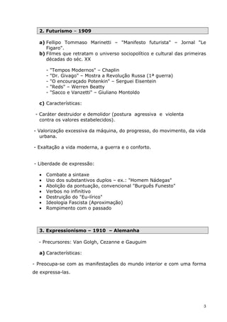 2. Futurismo – 1909

  a) Fellipo Tommaso Marinetti – "Manifesto futurista" – Jornal "Le
     Figaro".
  b) Filmes que retratam o universo sociopolítico e cultural das primeiras
     décadas do séc. XX

      -   "Tempos Modernos" – Chaplin
      -   "Dr. Givago" – Mostra a Revolução Russa (1ª guerra)
      -   "O encouraçado Potenkin" – Serguei Eisentein
      -   "Reds" – Werren Beatty
      -   "Sacco e Vanzetti" – Giuliano Montoldo

  c) Características:

 - Caráter destruidor e demolidor (postura agressiva e violenta
   contra os valores estabelecidos).

- Valorização excessiva da máquina, do progresso, do movimento, da vida
   urbana.

- Exaltação a vida moderna, a guerra e o conforto.


- Liberdade de expressão:

  •   Combate a sintaxe
  •   Uso dos substantivos duplos – ex.: "Homem Nádegas"
  •   Abolição da pontuação, convencional "Burguês Funesto"
  •   Verbos no infinitivo
  •   Destruição do "Eu-lírico"
  •   Ideologia Fascista (Aproximação)
  •   Rompimento com o passado



  3. Expressionismo – 1910 – Alemanha

  - Precursores: Van Golgh, Cezanne e Gauguim

  a) Características:

- Preocupa-se com as manifestações do mundo interior e com uma forma
de expressa-las.




                                                                         3
 