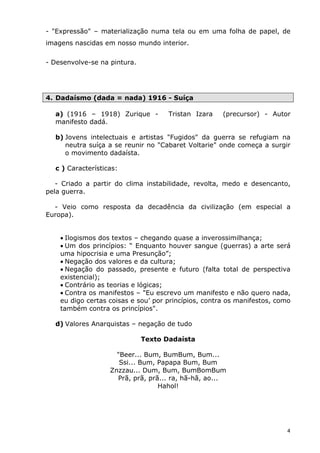 - "Expressão" – materialização numa tela ou em uma folha de papel, de
imagens nascidas em nosso mundo interior.

- Desenvolve-se na pintura.




4. Dadaísmo (dada = nada) 1916 - Suíça

  a) (1916 – 1918) Zurique -         Tristan Izara    (precursor) - Autor
  manifesto dadá.

  b) Jovens intelectuais e artistas "Fugidos" da guerra se refugiam na
     neutra suíça a se reunir no "Cabaret Voltarie" onde começa a surgir
     o movimento dadaísta.

  c ) Características:

   - Criado a partir do clima instabilidade, revolta, medo e desencanto,
pela guerra.

  - Veio como resposta da decadência da civilização (em especial a
Europa).


    • Ilogismos dos textos – chegando quase a inverossimilhança;
    • Um dos princípios: “ Enquanto houver sangue (guerras) a arte será
    uma hipocrisia e uma Presunção”;
    • Negação dos valores e da cultura;
    • Negação do passado, presente e futuro (falta total de perspectiva
    existencial);
    • Contrário as teorias e lógicas;
    • Contra os manifestos – "Eu escrevo um manifesto e não quero nada,
    eu digo certas coisas e sou’ por princípios, contra os manifestos, como
    também contra os princípios".

  d) Valores Anarquistas – negação de tudo

                              Texto Dadaísta

                     "Beer... Bum, BumBum, Bum...
                      Ssi... Bum, Papapa Bum, Bum
                   Znzzau... Dum, Bum, BumBomBum
                     Prã, prã, prã... ra, hã-hã, ao...
                                  Hahol!




                                                                          4
 