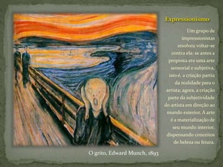 Expressionismo
Um grupo de
impressionistas
resolveu voltar-se
contra ela: se antes a
proposta era uma arte
sensorial e subjetiva,
isto é, a criação partia
da realidade para o
artista; agora, a criação
parte da subjetividade
do artista em direção ao
mundo exterior. A arte
é a materialização de
seu mundo interior,
dispensando conceitos
de beleza ou feiura.
O grito, Edward Munch, 1893
 