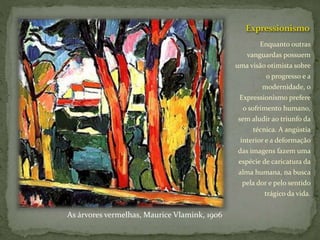 Expressionismo
Enquanto outras
vanguardas possuem
uma visão otimista sobre
o progresso e a
modernidade, o
Expressionismo prefere
o sofrimento humano,
sem aludir ao triunfo da
técnica. A angústia
interior e a deformação
das imagens fazem uma
espécie de caricatura da
alma humana, na busca
pela dor e pelo sentido
trágico da vida.
As árvores vermelhas, Maurice Vlamink, 1906
 
