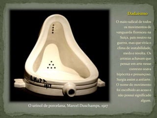 Dadaísmo
O mais radical de todos
os movimentos de
vanguarda floresceu na
Suíça, país neutro na
guerra, mas que vivia o
clima de instabilidade,
medo e revolta. Os
artistas achavam que
pensar em arte nesse
contexto soava
hipócrita e presunçoso.
Surgia assim a antiarte.
O nome do movimento
foi escolhido ao acaso e
não possui significado
algum.
O urinol de porcelana, Marcel Duschamps, 1917
 